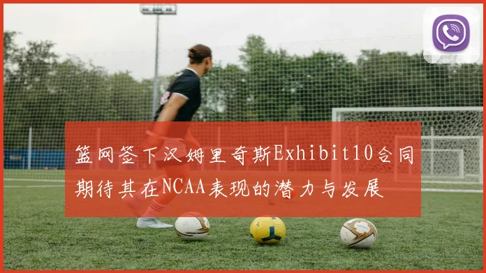 篮网签下汉姆里奇斯Exhibit10合同期待其在NCAA表现的潜力与发展