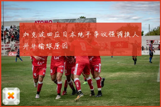 加克波回应日本绝平争议强调换人并非输球原因