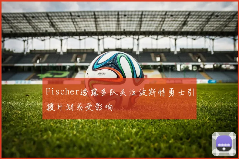 Fischer透露多队关注波斯特勇士引援计划或受影响