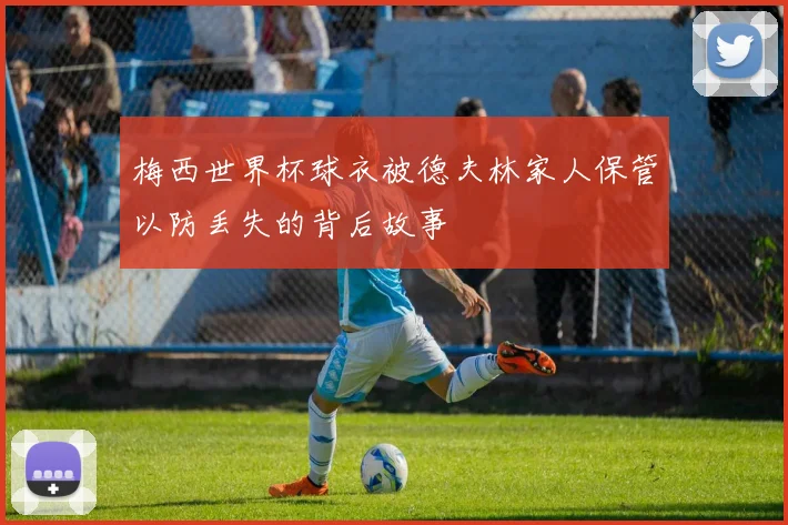 梅西世界杯球衣被德夫林家人保管以防丢失的背后故事