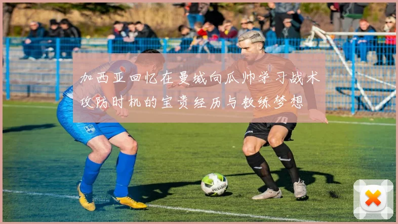 加西亚回忆在曼城向瓜帅学习战术攻防时机的宝贵经历与教练梦想