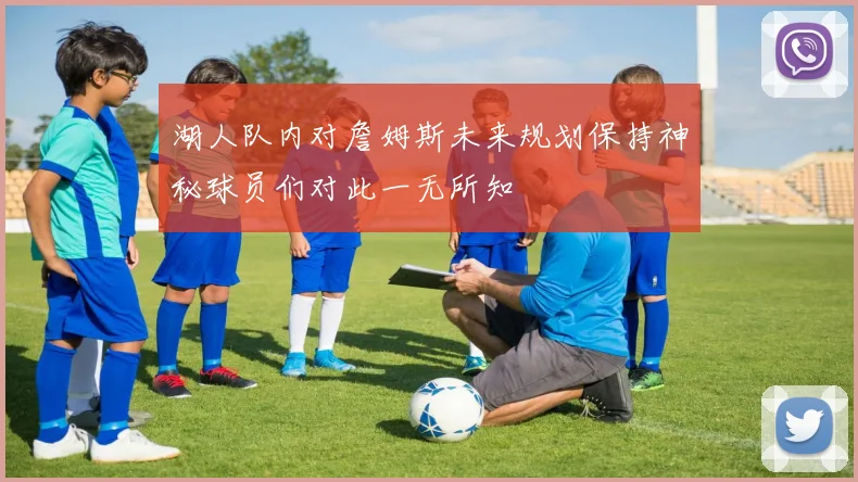 湖人队内对詹姆斯未来规划保持神秘球员们对此一无所知