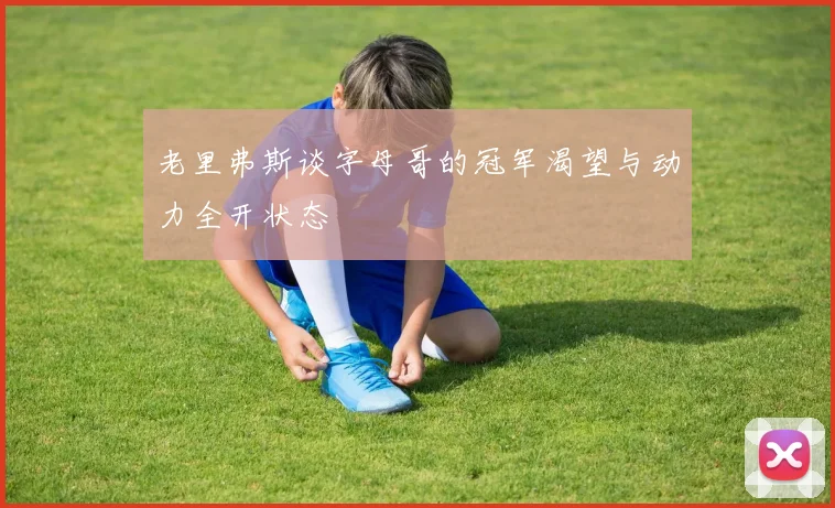 老里弗斯谈字母哥的冠军渴望与动力全开状态