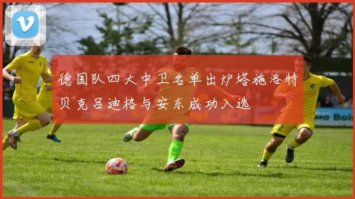 德国队四大中卫名单出炉塔施洛特贝克吕迪格与安东成功入选