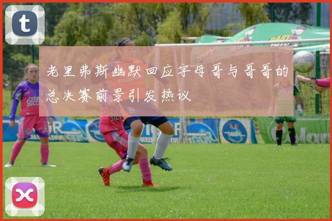 老里弗斯幽默回应字母哥与哥哥的总决赛前景引发热议