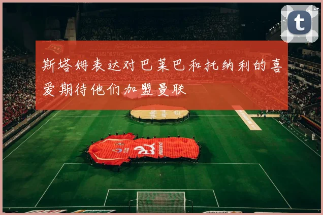 斯塔姆表达对巴莱巴和托纳利的喜爱期待他们加盟曼联