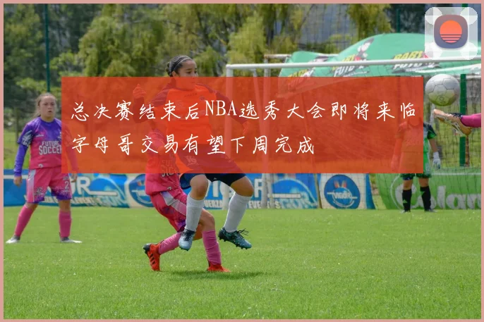 总决赛结束后NBA选秀大会即将来临字母哥交易有望下周完成