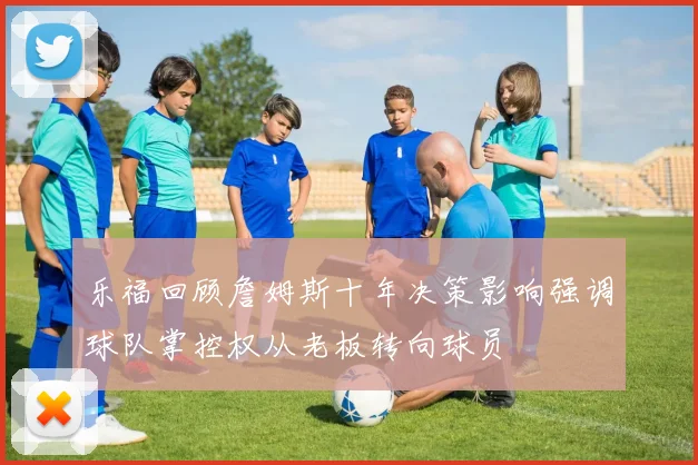 乐福回顾詹姆斯十年决策影响强调球队掌控权从老板转向球员
