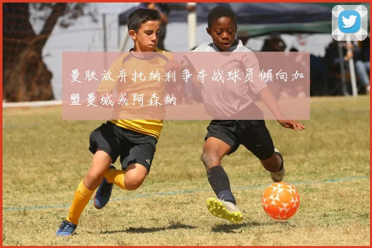 曼联放弃托纳利争夺战球员倾向加盟曼城或阿森纳