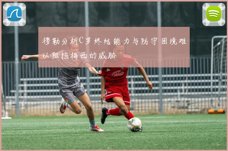 穆勒分析C罗终结能力与防守困境难以阻挡梅西的威胁