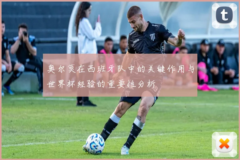 奥尔莫在西班牙队中的关键作用与世界杯经验的重要性分析