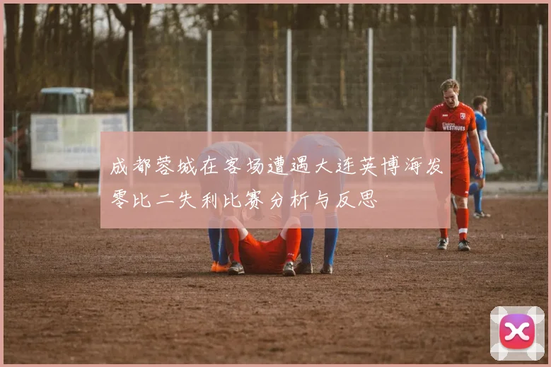 成都蓉城在客场遭遇大连英博海发零比二失利比赛分析与反思
